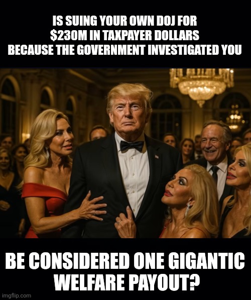 Black background | IS SUING YOUR OWN DOJ FOR $230M IN TAXPAYER DOLLARS
 BECAUSE THE GOVERNMENT INVESTIGATED YOU BE CONSIDERED ONE GIGANTIC
 WELFARE PAYOUT? | image tagged in black background | made w/ Imgflip meme maker