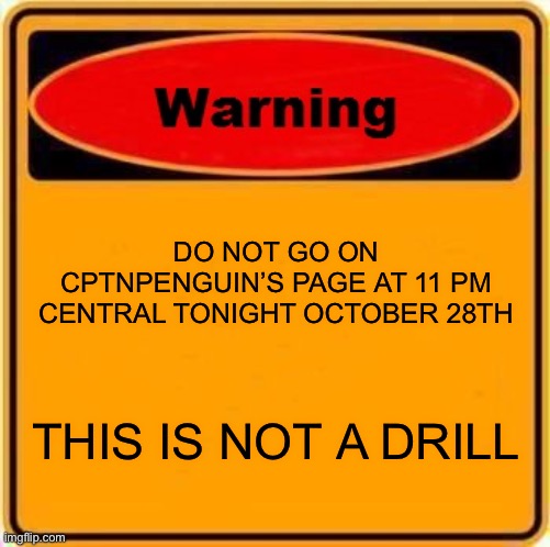 WARNING WARNING WARNING | DO NOT GO ON CPTNPENGUIN’S PAGE AT 11 PM CENTRAL TONIGHT OCTOBER 28TH; THIS IS NOT A DRILL | image tagged in memes,warning sign | made w/ Imgflip meme maker
