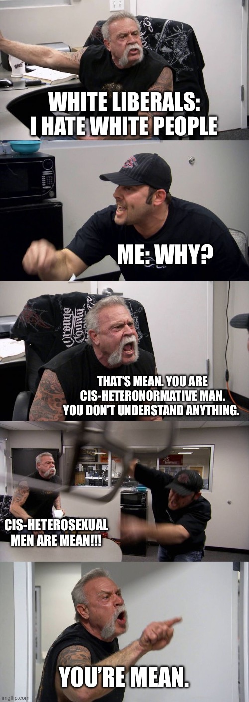 American Chopper Argument | WHITE LIBERALS:
I HATE WHITE PEOPLE; ME: WHY? THAT’S MEAN. YOU ARE CIS-HETERONORMATIVE MAN. YOU DON’T UNDERSTAND ANYTHING. CIS-HETEROSEXUAL MEN ARE MEAN!!! YOU’RE MEAN. | image tagged in memes,american chopper argument,politics,political meme,racist,white woman | made w/ Imgflip meme maker