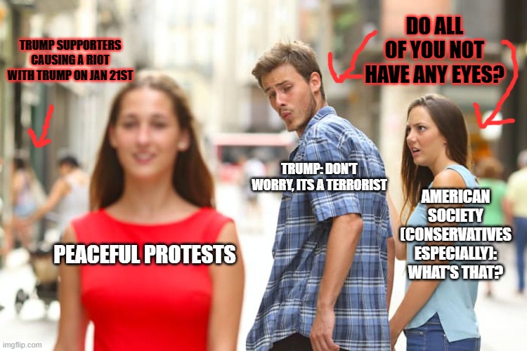 Distracted Boyfriend Meme | DO ALL OF YOU NOT HAVE ANY EYES? TRUMP SUPPORTERS CAUSING A RIOT WITH TRUMP ON JAN 21ST; TRUMP: DON'T WORRY, ITS A TERRORIST; AMERICAN SOCIETY (CONSERVATIVES ESPECIALLY): WHAT'S THAT? PEACEFUL PROTESTS | image tagged in memes,distracted boyfriend | made w/ Imgflip meme maker