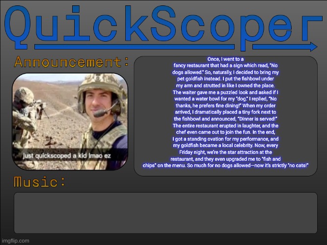 copy pasta | Once, I went to a fancy restaurant that had a sign which read, "No dogs allowed." So, naturally, I decided to bring my pet goldfish instead. I put the fishbowl under my arm and strutted in like I owned the place. The waiter gave me a puzzled look and asked if I wanted a water bowl for my "dog." I replied, “No thanks, he prefers fine dining!” When my order arrived, I dramatically placed a tiny fork next to the fishbowl and announced, “Dinner is served!” The entire restaurant erupted in laughter, and the chef even came out to join the fun. In the end, I got a standing ovation for my performance, and my goldfish became a local celebrity. Now, every Friday night, we’re the star attraction at the restaurant, and they even upgraded me to "fish and chips" on the menu. So much for no dogs allowed—now it’s strictly "no cats!" | image tagged in quickscoper announcement by cheze | made w/ Imgflip meme maker