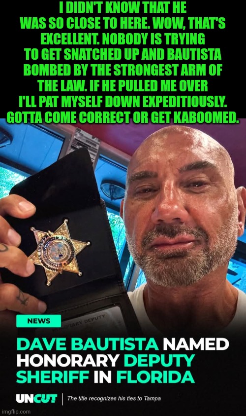 Funny | I DIDN'T KNOW THAT HE WAS SO CLOSE TO HERE. WOW, THAT'S EXCELLENT. NOBODY IS TRYING TO GET SNATCHED UP AND BAUTISTA BOMBED BY THE STRONGEST ARM OF THE LAW. IF HE PULLED ME OVER I'LL PAT MYSELF DOWN EXPEDITIOUSLY. GOTTA COME CORRECT OR GET KABOOMED. | image tagged in funny,police,pro wrestling,hollywood,athletes,star | made w/ Imgflip meme maker