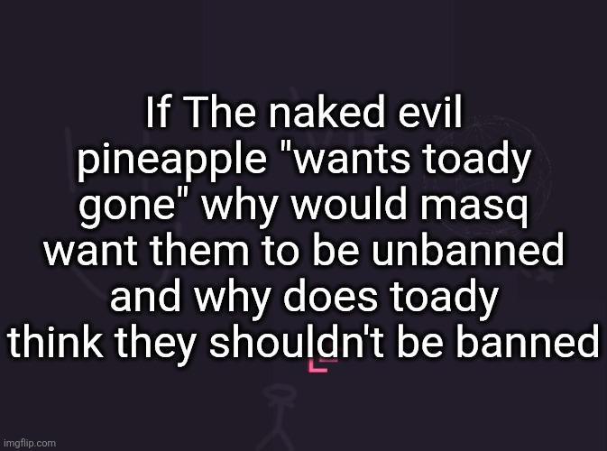 vik's image | If The naked evil pineapple "wants toady gone" why would masq want them to be unbanned and why does toady think they shouldn't be banned | image tagged in vik's image | made w/ Imgflip meme maker