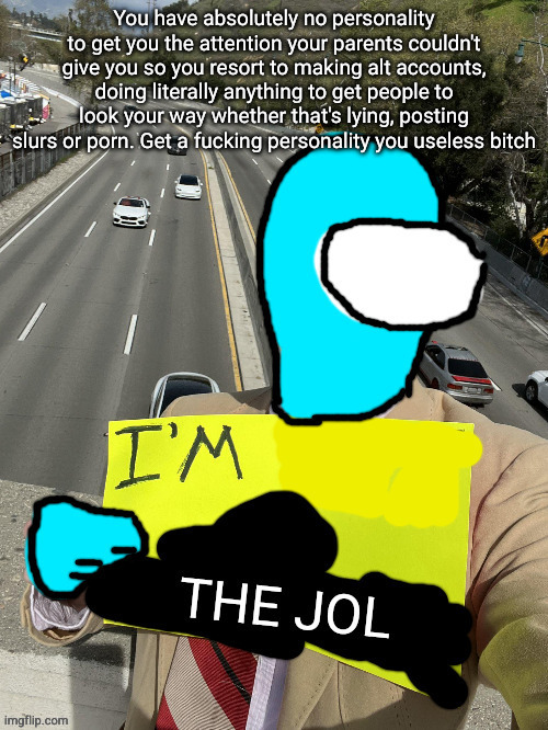 I'm the jol | You have absolutely no personality to get you the attention your parents couldn't give you so you resort to making alt accounts, doing literally anything to get people to look your way whether that's lying, posting slurs or porn. Get a fucking personality you useless bitch | image tagged in i'm the jol | made w/ Imgflip meme maker