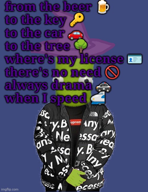 SPOOKY epilektoi drip | from the beer 🍺
to the key 🔑
to the car 🚗
to the tree 🌳
where's my license 🪪 
there's no need 🚫 
always drama 🚓 
when I speed 🚅 | image tagged in spooky epilektoi drip | made w/ Imgflip meme maker
