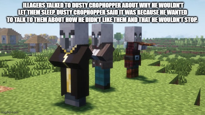 Illagers | ILLAGERS TALKED TO DUSTY CROPHOPPER ABOUT WHY HE WOULDN'T LET THEM SLEEP. DUSTY CROPHOPPER SAID IT WAS BECAUSE HE WANTED TO TALK TO THEM ABOUT HOW HE DIDN'T LIKE THEM AND THAT HE WOULDN'T STOP. | image tagged in illagers | made w/ Imgflip meme maker