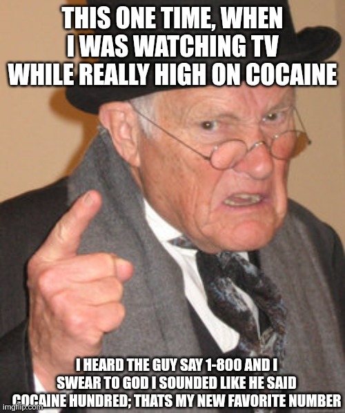 Did someone say Cocaine?! | THIS ONE TIME, WHEN I WAS WATCHING TV WHILE REALLY HIGH ON COCAINE; I HEARD THE GUY SAY 1-800 AND I SWEAR TO GOD I SOUNDED LIKE HE SAID COCAINE HUNDRED; THATS MY NEW FAVORITE NUMBER | image tagged in memes,back in my day,share a coke with,elmo cocaine,scarface cocaine,cocaine is a hell of a drug | made w/ Imgflip meme maker