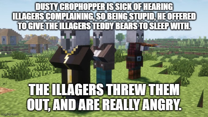 Illagers | DUSTY CROPHOPPER IS SICK OF HEARING ILLAGERS COMPLAINING, SO BEING STUPID, HE OFFERED TO GIVE THE ILLAGERS TEDDY BEARS TO SLEEP WITH. THE ILLAGERS THREW THEM OUT, AND ARE REALLY ANGRY. | image tagged in illagers | made w/ Imgflip meme maker