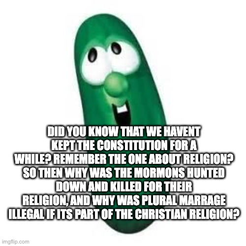larry the cucumber did you know | DID YOU KNOW THAT WE HAVENT KEPT THE CONSTITUTION FOR A WHILE? REMEMBER THE ONE ABOUT RELIGION? SO THEN WHY WAS THE MORMONS HUNTED DOWN AND KILLED FOR THEIR RELIGION, AND WHY WAS PLURAL MARRAGE ILLEGAL IF ITS PART OF THE CHRISTIAN RELIGION? | image tagged in larry the cucumber did you know | made w/ Imgflip meme maker