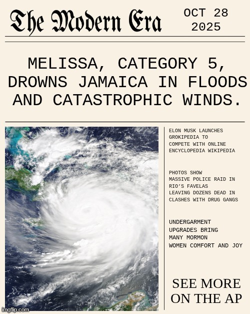 OCT 28 2026 | OCT 28
2025; MELISSA, CATEGORY 5, DROWNS JAMAICA IN FLOODS AND CATASTROPHIC WINDS. ELON MUSK LAUNCHES GROKIPEDIA TO COMPETE WITH ONLINE ENCYCLOPEDIA WIKIPEDIA; PHOTOS SHOW MASSIVE POLICE RAID IN RIO’S FAVELAS LEAVING DOZENS DEAD IN CLASHES WITH DRUG GANGS; UNDERGARMENT UPGRADES BRING MANY MORMON WOMEN COMFORT AND JOY; SEE MORE ON THE AP | image tagged in modernera,news,modern | made w/ Imgflip meme maker