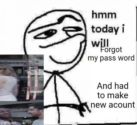 My account pass word was is forgoet | Forgot my pass word; And had to make new acount; SYSU7S6SWYWYWYWUWHWDJSUEUQU1IWIWUEJEJEJEJDDUDUFINDGDHSGGHR658TYEFNGJTJDHFJHXJHKFHKXHKXHKFHMXHMZGKDHKDHJSYKSJSGJSJSGNSHMD | image tagged in hmm today i will | made w/ Imgflip meme maker