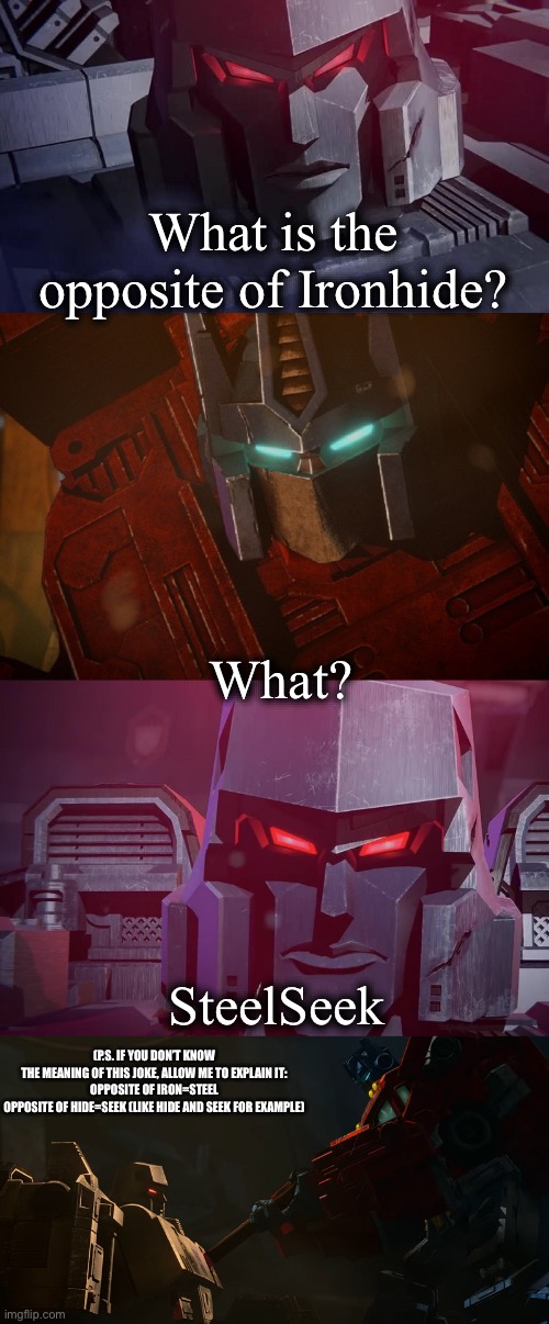 Megatron Dad Joke Netflix | What is the opposite of Ironhide? What? SteelSeek; (P.S. IF YOU DON’T KNOW THE MEANING OF THIS JOKE, ALLOW ME TO EXPLAIN IT:

OPPOSITE OF IRON=STEEL
OPPOSITE OF HIDE=SEEK (LIKE HIDE AND SEEK FOR EXAMPLE) | image tagged in megatron dad joke netflix | made w/ Imgflip meme maker