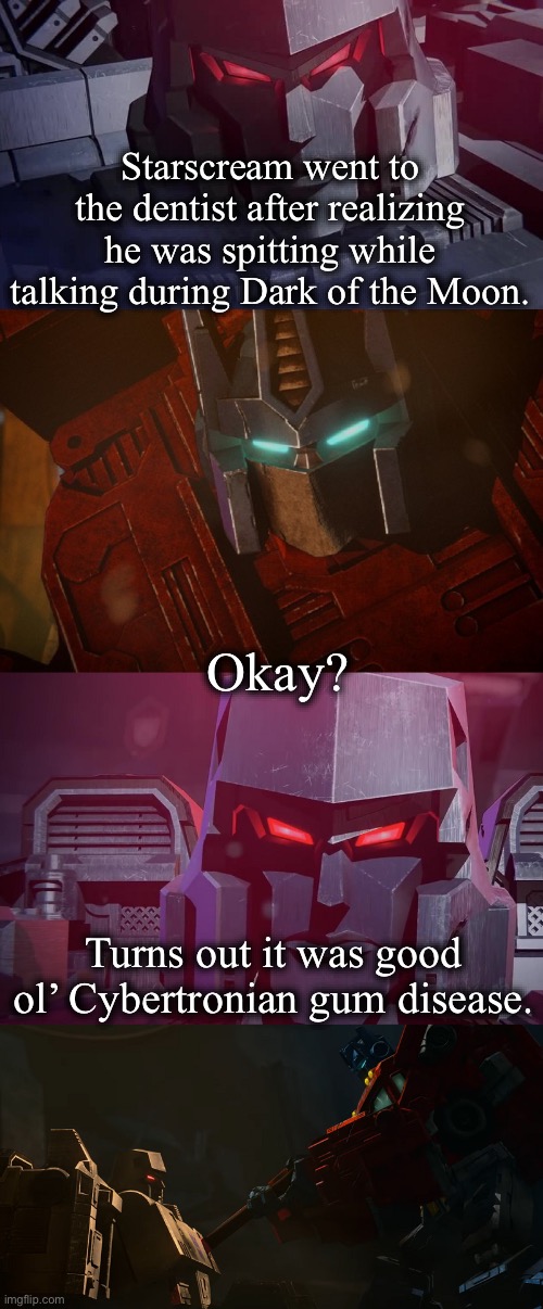 Another one! | Starscream went to the dentist after realizing he was spitting while talking during Dark of the Moon. Okay? Turns out it was good ol’ Cybertronian gum disease. | image tagged in megatron dad joke netflix | made w/ Imgflip meme maker