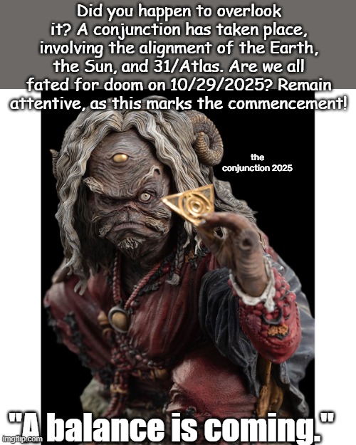 The Conjunction | Did you happen to overlook it? A conjunction has taken place, involving the alignment of the Earth, the Sun, and 31/Atlas. Are we all fated for doom on 10/29/2025? Remain attentive, as this marks the commencement! the conjunction 2025; "A balance is coming." | image tagged in sugar dark crystal,atlas holding earth,ancient aliens,universe,whomst has awakened the ancient one,end of the world | made w/ Imgflip meme maker