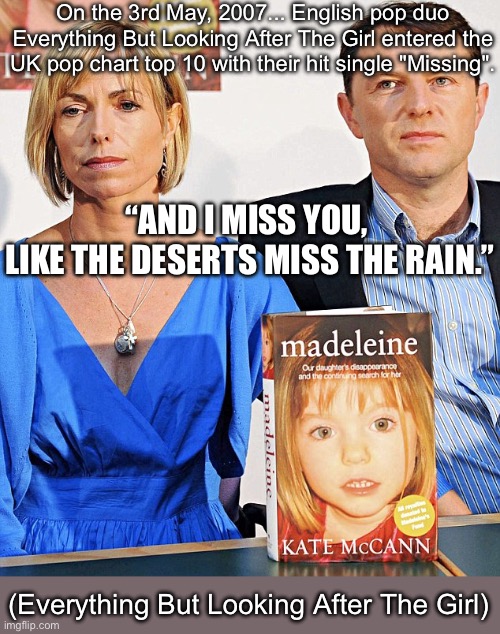 Missing The Girl (my apologies for the poor taste) | On the 3rd May, 2007... English players pop duo Everything But Looking After The Girl entered the UK pop chart top 10 with their hit single "Missing". “AND I MISS YOU, 
LIKE THE DESERTS MISS THE RAIN.”; (Everything But Looking After The Girl) | image tagged in mccann book,madeleine mccann,disappearing,murder,yeet the child | made w/ Imgflip meme maker