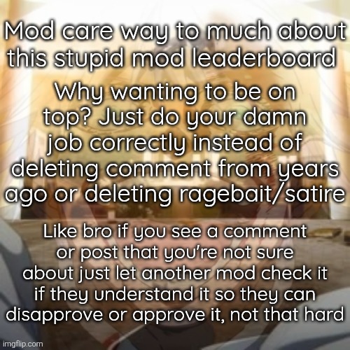 The only good mods are the mods who don't car about being on top (so basically thoses who do their job correctly) | Mod care way to much about this stupid mod leaderboard; Why wanting to be on top? Just do your damn job correctly instead of deleting comment from years ago or deleting ragebait/satire; Like bro if you see a comment or post that you're not sure about just let another mod check it if they understand it so they can disapprove or approve it, not that hard | image tagged in mf on drugs fr v2 | made w/ Imgflip meme maker