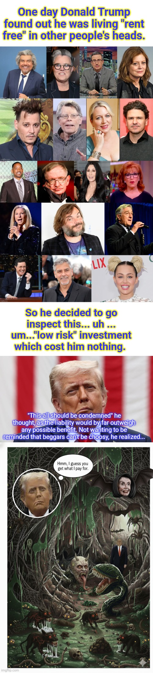 Rent Free | One day Donald Trump found out he was living "rent free" in other people's heads. So he decided to go inspect this... uh ... um..."low risk" investment which cost him nothing. "This all should be condemned" he thought, as the liability would by far outweigh any possible benefit. Not wanting to be reminded that beggars can't be choosy, he realized... | made w/ Imgflip meme maker