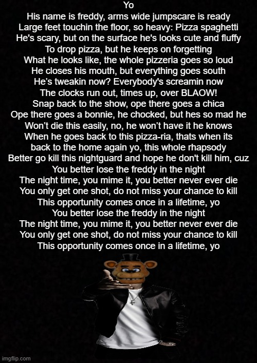 Lose the Freddy, lose yourself fnaf parody (im so bored lmao) | Yo
His name is freddy, arms wide jumpscare is ready
Large feet touchin the floor, so heavy: Pizza spaghetti
He's scary, but on the surface he's looks cute and fluffy
To drop pizza, but he keeps on forgetting
What he looks like, the whole pizzeria goes so loud
He closes his mouth, but everything goes south
He’s tweakin now? Everybody's screamin now
The clocks run out, times up, over BLAOW!
Snap back to the show, ope there goes a chica
Ope there goes a bonnie, he chocked, but hes so mad he
Won’t die this easily, no, he won’t have it he knows
When he goes back to this pizza-ria, thats when its
back to the home again yo, this whole rhapsody
Better go kill this nightguard and hope he don't kill him, cuz

You better lose the freddy in the night
The night time, you mime it, you better never ever die
You only get one shot, do not miss your chance to kill
This opportunity comes once in a lifetime, yo
You better lose the freddy in the night
The night time, you mime it, you better never ever die
You only get one shot, do not miss your chance to kill
This opportunity comes once in a lifetime, yo | image tagged in blank,fnaf,eminem,rap,im so good at this | made w/ Imgflip meme maker
