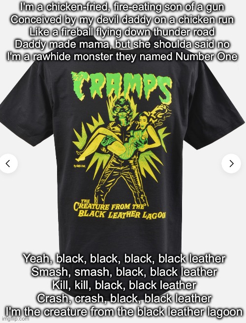 Creature from the Black Leather Lagoon | I'm a chicken-fried, fire-eating son of a gun
Conceived by my devil daddy on a chicken run
Like a fireball flying down thunder road
Daddy made mama, but she shoulda said no
I'm a rawhide monster they named Number One; Yeah, black, black, black, black leather
Smash, smash, black, black leather
Kill, kill, black, black leather
Crash, crash, black, black leather
I'm the creature from the black leather lagoon | image tagged in cramps,creature from black lagoon,leather,black | made w/ Imgflip meme maker