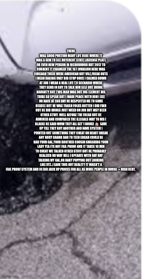 Cultures clashing and Americans in middle opening eyes for all | THERE WAS GOOD PORTION MANY LIFE HERE WHERE IT WAS A GEM TO SEE DIFFERENT STATE LISCENSE PLATE OR EVEN NEW PERSON IN NIEBORHOOD BUT 2012 TO CURRENT IT CHANGED THE 1ST INVASION HERE WAS CHICAGO THESE WERE AMERICAN BUT VILE,FREAK OUTS I MEAN RAGING ONLY DID STOP ONCE I CALMED DOWN AT JOB I MEAN A REAL LIFE T.V SCENARIO WHERE THEY SEND IN GUY TO TALK HIM SELF OUT DOING NAUGHTY BUT THIS MAN WAS OUT HIS ELEMENT HIS TRIBE SO SPEAK BUT I MADE PEACE WITH HIM I SEE NO RACE AT END DAY HE RESPECTED ME TO SOME DEGREE BUT HE WAS TRASH FOLKS ROTTEN I DID FIND OUT HE DID DRUGS JUST WEED ON JOB BUT MSY BEEN OTHER STUFF. WELL BEFORE THE FREAK OUT HE ADMIRED AND COMPARED THE ILLEGALS WAY TO HIS ( BLACK) HE SAID WOW THEY ALL GET 1 HOUSE 🏠  SAVE UP TILL THEY BUY ANOTHER AND HAVE SYSTEM I POINTED OUT SOMETHING THEY CHEAT ON HEART BREAK ANY BODY GRAND DAD TO TEEN EDGAR COULD BE DAD YOUR GAL,YOUR BROTHER COUSIN SMASHING YOUR LADY YEA ITS NOT FAIL PROOF AND IT TAKES 10 MIN TO CHEAT WE TALKED OTHER STUFF BUT HE PROBABLY REALIZED NO WAY HELL I OPERATE WITH RAY RAY TALKING MY GAL,OR BABY POPPING OUT LOOKING LIKE XYZ..I SAID THIS OUT REALITY IT WASN'T A FAIL PROOF SYSTEM AND IN END JACK UP PRICES FOR ALL AS MORE PEOPLE IN HOUSE  = HIGH RENT. | image tagged in illegals,wtf,demonrat,rent | made w/ Imgflip meme maker