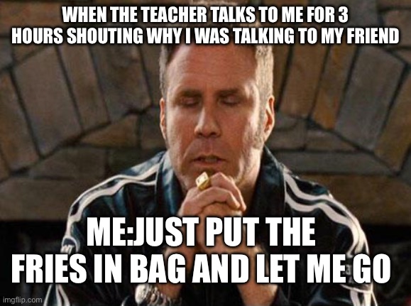 Ricky Bobby Praying | WHEN THE TEACHER TALKS TO ME FOR 3 HOURS SHOUTING WHY I WAS TALKING TO MY FRIEND; ME:JUST PUT THE FRIES IN BAG AND LET ME GO | image tagged in ricky bobby praying | made w/ Imgflip meme maker