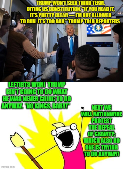 Protest eating too much food and getting fat.  That would at least be useful. | TRUMP WON’T SEEK THIRD TERM, CITING US CONSTITUTION. "IF YOU READ IT, IT’S PRETTY CLEAR — I’M NOT ALLOWED TO RUN. IT’S TOO BAD," TRUMP TOLD REPORTERS. LEFTISTS WON!  TRUMP ISN'T GOING TO DO WHAT HE WAS NEVER GOING TO DO ANYWAY.  'NO KINGS, BABY!"; NEXT WE WILL NATIONWIDE PROTEST THE REPEAL OF GRAVITY; WHICH ALSO NO ONE IS TRYING TO DO ANYWAY! | image tagged in x all the y | made w/ Imgflip meme maker