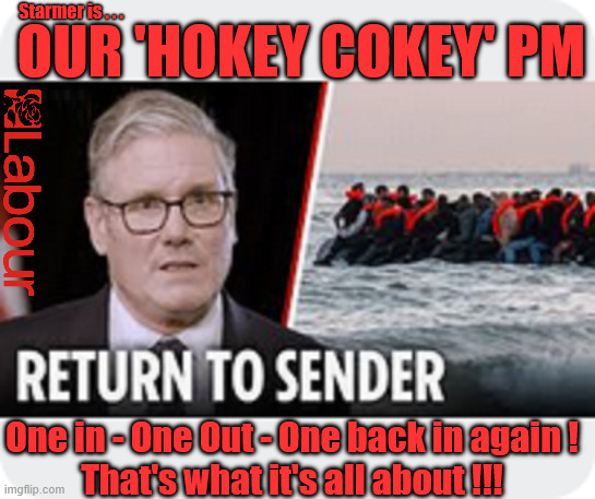 Starmer - Our 'Hokey Cokey' PM - That's what it's all about !!! - Return to sender | Starmer is . . . OUR 'HOKEY COKEY' PM; #Immigration #Starmerout #Labour #KeirStarmer #labourisdead #nevervotelabour #Antisemitism #Savile #Paedo #Worboys #GroomingGangs #Paedophile #IllegalImmigration #Immigrants #Invasion #StarmerResign #strikes #DigitalID #ID 
Starmerout Labour Starmer Mandelson Rayner Blair KeirStarmer labourisdead Illegal Immigration Immigrants Invasion StarmerResign Island of strangers Lucy Connolly Two-Tier Justice Andy Burnham Hadush Kebatu Illegal Immigration Immigrants Invasion
StarmerResign Island of strangers; One in - One Out - One back in again !
That's what it's all about !!! | image tagged in starmerout labour starmer,hadush kebatu,two-tier,starmerresign island of strangers,illegal immigration immigrants invasion | made w/ Imgflip meme maker