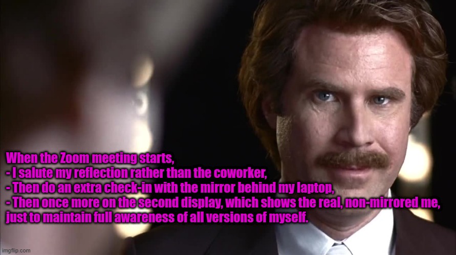 I'm not a narcissist but... | When the Zoom meeting starts, 

- I salute my reflection rather than the coworker, 

- Then do an extra check-in with the mirror behind my laptop,

- Then once more on the second display, which shows the real, non-mirrored me, 
just to maintain full awareness of all versions of myself. | image tagged in narcissist ron burgundy,narcissist meme,zoom meeting meme,self respect meme | made w/ Imgflip meme maker