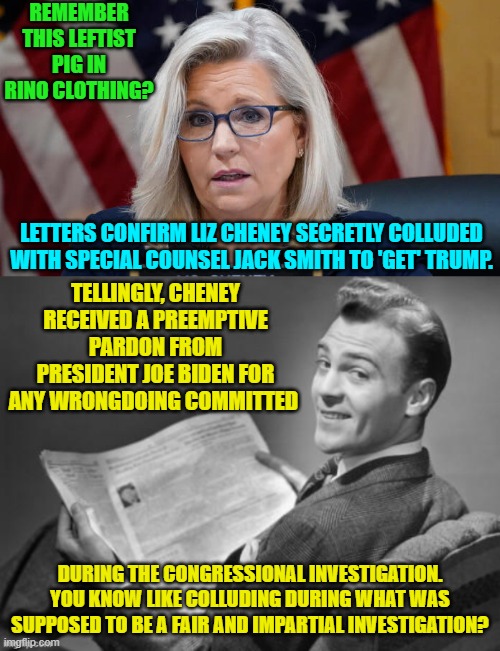 Well, well, well . . . and it's looking like many of Biden's pardons may be revoked. | REMEMBER THIS LEFTIST PIG IN RINO CLOTHING? LETTERS CONFIRM LIZ CHENEY SECRETLY COLLUDED WITH SPECIAL COUNSEL JACK SMITH TO 'GET' TRUMP. TELLINGLY, CHENEY RECEIVED A PREEMPTIVE PARDON FROM PRESIDENT JOE BIDEN FOR ANY WRONGDOING COMMITTED; DURING THE CONGRESSIONAL INVESTIGATION. YOU KNOW LIKE COLLUDING DURING WHAT WAS SUPPOSED TO BE A FAIR AND IMPARTIAL INVESTIGATION? | image tagged in yep | made w/ Imgflip meme maker