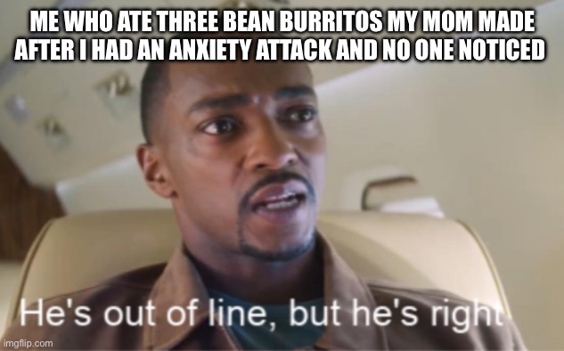 He's out of line but he's right (isolated) | ME WHO ATE THREE BEAN BURRITOS MY MOM MADE AFTER I HAD AN ANXIETY ATTACK AND NO ONE NOTICED | image tagged in he's out of line but he's right isolated | made w/ Imgflip meme maker