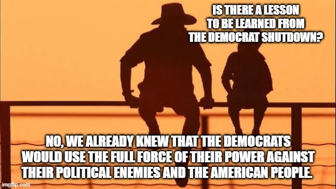 Cowboy wisdom, it is who they are | IS THERE A LESSON TO BE LEARNED FROM THE DEMOCRAT SHUTDOWN? NO, WE ALREADY KNEW THAT THE DEMOCRATS WOULD USE THE FULL FORCE OF THEIR POWER AGAINST THEIR POLITICAL ENEMIES AND THE AMERICAN PEOPLE. | image tagged in cowboy father and son,government shutdown,democrat hate,cowboy wisdom,citizens over illegals,democrat war on america | made w/ Imgflip meme maker