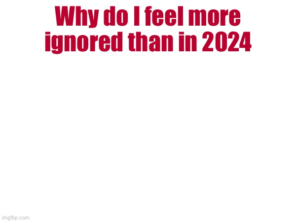 Why do I feel more ignored than in 2024 | made w/ Imgflip meme maker