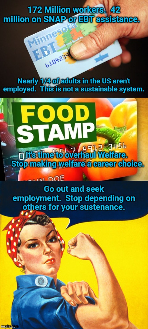 172 Million workers.  42 million on SNAP or EBT assistance. Nearly 1/4 of adults in the US aren't employed.  This is not a sustainable system. It's time to overhaul Welfare.  Stop making welfare a career choice. Go out and seek employment.  Stop depending on others for your sustenance. | image tagged in ebtcard,ebt,rosie the riveter | made w/ Imgflip meme maker