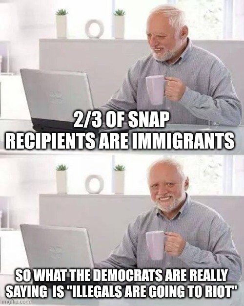 Hide the Pain Harold | 2/3 OF SNAP RECIPIENTS ARE IMMIGRANTS; SO WHAT THE DEMOCRATS ARE REALLY SAYING  IS "ILLEGALS ARE GOING TO RIOT" | image tagged in memes,hide the pain harold | made w/ Imgflip meme maker