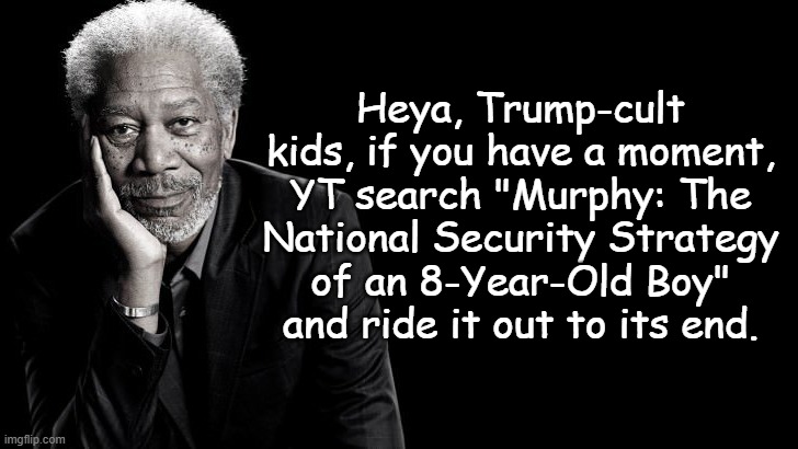100% fact-checkable, 100% verifiable and scorchingly illuminating of Dear Leader's incompetence. | Heya, Trump-cult kids, if you have a moment, YT search "Murphy: The National Security Strategy of an 8-Year-Old Boy" and ride it out to its end. | image tagged in morgan freeman inspirational quote,trump unfit unqualified dangerous,imbecile | made w/ Imgflip meme maker