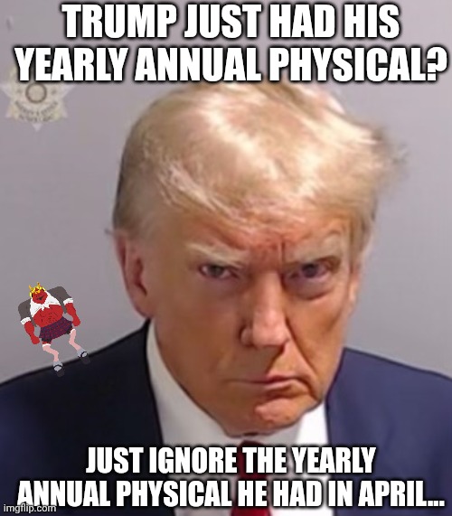 Things that make you go "Hmm..." | TRUMP JUST HAD HIS YEARLY ANNUAL PHYSICAL? JUST IGNORE THE YEARLY ANNUAL PHYSICAL HE HAD IN APRIL... | image tagged in donald trump mugshot,healthy,sick,maga,is there a doctor around | made w/ Imgflip meme maker