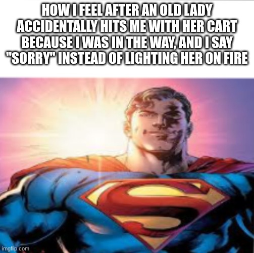 Superman starman meme | HOW I FEEL AFTER AN OLD LADY ACCIDENTALLY HITS ME WITH HER CART BECAUSE I WAS IN THE WAY, AND I SAY "SORRY" INSTEAD OF LIGHTING HER ON FIRE | image tagged in superman starman meme | made w/ Imgflip meme maker
