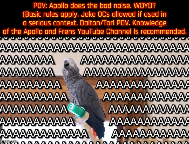 Apollo and Frens RP! This just goes to show how bored I am. | POV: Apollo does the bad noise. WDYD? (Basic rules apply. Joke OCs allowed if used in a serious context. Dalton/Tori POV. Knowledge of the Apollo and Frens YouTube Channel is recommended. | image tagged in apollo and frens - aaaaa | made w/ Imgflip meme maker