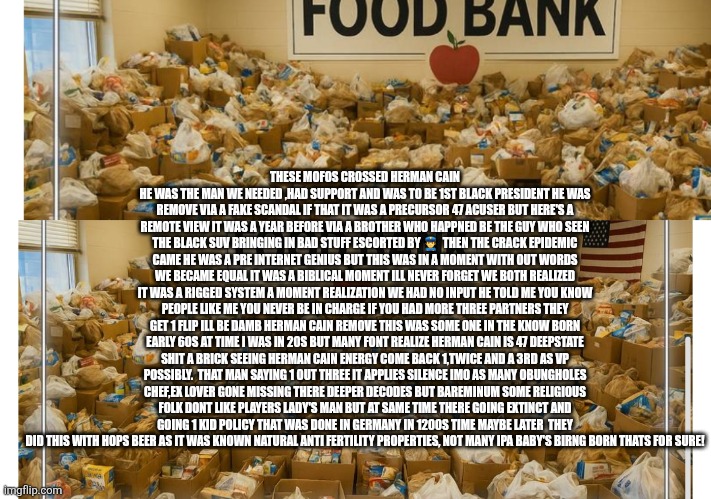 Herman cain back in spotlight deepstate playbook thrown in trash with 45,47 48.5 | THESE MOFOS CROSSED HERMAN CAIN HE WAS THE MAN WE NEEDED ,HAD SUPPORT AND WAS TO BE 1ST BLACK PRESIDENT HE WAS REMOVE VIA A FAKE SCANDAL IF THAT IT WAS A PRECURSOR 47 ACUSER BUT HERE'S A REMOTE VIEW IT WAS A YEAR BEFORE VIA A BROTHER WHO HAPPNED BE THE GUY WHO SEEN THE BLACK SUV BRINGING IN BAD STUFF ESCORTED BY 👮‍♂️  THEN THE CRACK EPIDEMIC CAME HE WAS A PRE INTERNET GENIUS BUT THIS WAS IN A MOMENT WITH OUT WORDS WE BECAME EQUAL IT WAS A BIBLICAL MOMENT ILL NEVER FORGET WE BOTH REALIZED IT WAS A RIGGED SYSTEM A MOMENT REALIZATION WE HAD NO INPUT HE TOLD ME YOU KNOW PEOPLE LIKE ME YOU NEVER BE IN CHARGE IF YOU HAD MORE THREE PARTNERS THEY GET 1 FLIP ILL BE DAMB HERMAN CAIN REMOVE THIS WAS SOME ONE IN THE KNOW BORN EARLY 60S AT TIME I WAS IN 20S BUT MANY FONT REALIZE HERMAN CAIN IS 47 DEEPSTATE SHIT A BRICK SEEING HERMAN CAIN ENERGY COME BACK 1,TWICE AND A 3RD AS VP POSSIBLY.  THAT MAN SAYING 1 OUT THREE IT APPLIES SILENCE IMO AS MANY OBUNGHOLES CHEF,EX LOVER GONE MISSING THERE DEEPER DECODES BUT BAREMINUM SOME RELIGIOUS FOLK DONT LIKE PLAYERS LADY'S MAN BUT AT SAME TIME THERE GOING EXTINCT AND GOING 1 KID POLICY THAT WAS DONE IN GERMANY IN 1200S TIME MAYBE LATER  THEY DID THIS WITH HOPS BEER AS IT WAS KNOWN NATURAL ANTI FERTILITY PROPERTIES, NOT MANY IPA BABY'S BIRNG BORN THATS FOR SURE! | image tagged in herman,cain,bigdaddypizza | made w/ Imgflip meme maker