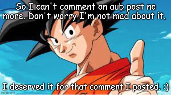 You dont have to give back my ability to comment,It's forgiven! | So I can't comment on aub post no more. Don't worry I'm not mad about it. I deserved it for that comment I posted. :) | image tagged in goku gives you a thumbs up,forgiveness | made w/ Imgflip meme maker