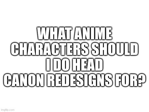 Seriously, I need ideas | WHAT ANIME CHARACTERS SHOULD I DO HEAD CANON REDESIGNS FOR? | image tagged in design,art,anime | made w/ Imgflip meme maker