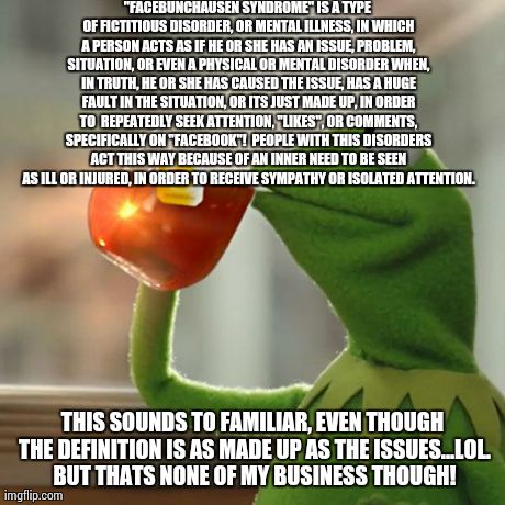 But That's None Of My Business Meme | "FACEBUNCHAUSEN SYNDROME" IS A TYPE OF FICTITIOUS DISORDER, OR MENTAL ILLNESS, IN WHICH A PERSON ACTS AS IF HE OR SHE HAS AN ISSUE, PROBLEM, | image tagged in memes,but thats none of my business,kermit the frog | made w/ Imgflip meme maker