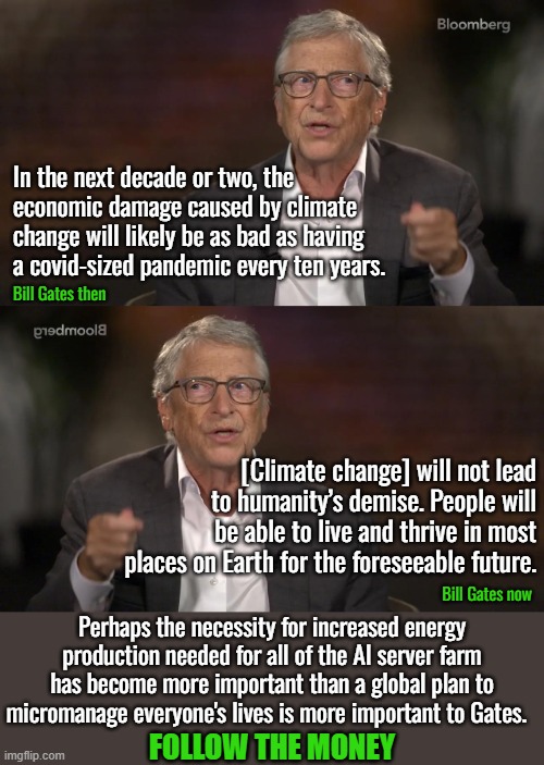 At least one good thing about this is that the climate change hoax is now over. | In the next decade or two, the economic damage caused by climate change will likely be as bad as having a covid-sized pandemic every ten years. Bill Gates then; [Climate change] will not lead to humanity’s demise. People will be able to live and thrive in most places on Earth for the foreseeable future. Bill Gates now; Perhaps the necessity for increased energy production needed for all of the AI server farm has become more important than a global plan to micromanage everyone's lives is more important to Gates. FOLLOW THE MONEY | image tagged in climate change hoaz,artificial intelligence,increase electricity demands | made w/ Imgflip meme maker