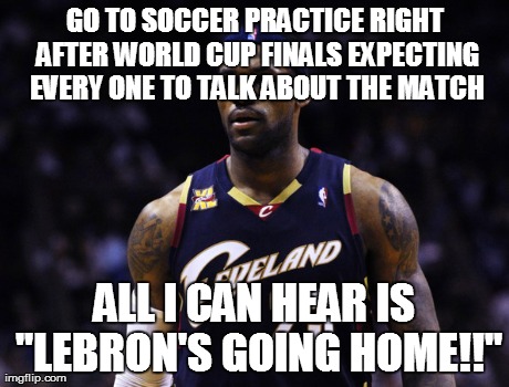 GO TO SOCCER PRACTICE RIGHT AFTER WORLD CUP FINALS EXPECTING EVERY ONE TO TALK ABOUT THE MATCH ALL I CAN HEAR IS "LEBRON'S GOING HOME!!" | made w/ Imgflip meme maker