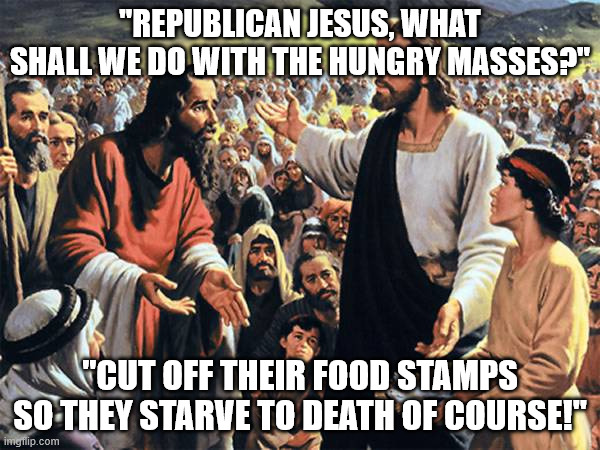 Real Jesus fed the poor. Republicans, however... | "REPUBLICAN JESUS, WHAT SHALL WE DO WITH THE HUNGRY MASSES?"; "CUT OFF THEIR FOOD STAMPS SO THEY STARVE TO DEATH OF COURSE!" | image tagged in republican jesus | made w/ Imgflip meme maker