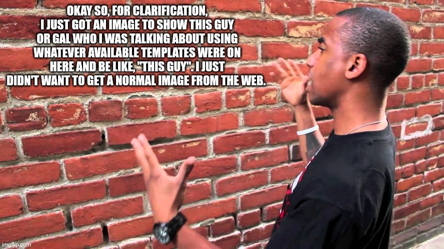 Explanation. | OKAY SO, FOR CLARIFICATION, I JUST GOT AN IMAGE TO SHOW THIS GUY OR GAL WHO I WAS TALKING ABOUT USING WHATEVER AVAILABLE TEMPLATES WERE ON HERE AND BE LIKE, "THIS GUY". I JUST DIDN'T WANT TO GET A NORMAL IMAGE FROM THE WEB. | image tagged in talking to wall | made w/ Imgflip meme maker