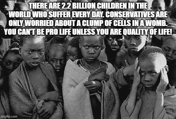 If you're Sterile and 60 years old, why tf do you care about abortions | THERE ARE 2.2 BILLION CHILDREN IN THE WORLD WHO SUFFER EVERY DAY. CONSERVATIVES ARE ONLY WORRIED ABOUT A CLUMP OF CELLS IN A WOMB. YOU CAN'T BE PRO LIFE UNLESS YOU ARE QUALITY OF LIFE! | image tagged in poor children | made w/ Imgflip meme maker