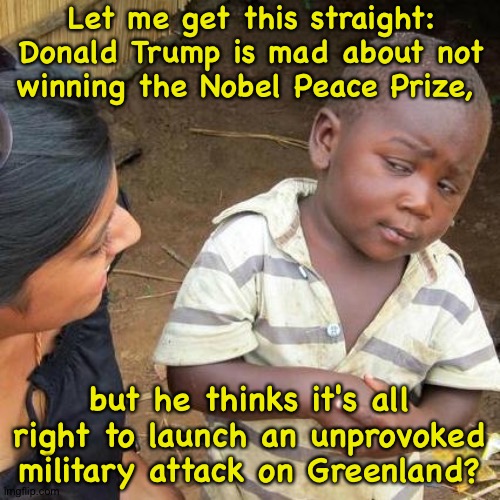 Trump not exactly Peace Prize material | Let me get this straight:
Donald Trump is mad about not winning the Nobel Peace Prize, but he thinks it's all right to launch an unprovoked military attack on Greenland? | image tagged in memes,third world skeptical kid | made w/ Imgflip meme maker