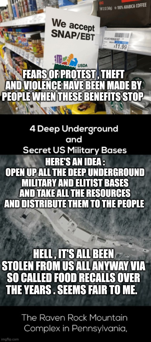 Snap and EBT meme | FEARS OF PROTEST , THEFT AND VIOLENCE HAVE BEEN MADE BY PEOPLE WHEN THESE BENEFITS STOP; HERE'S AN IDEA :
OPEN UP ALL THE DEEP UNDERGROUND MILITARY AND ELITIST BASES AND TAKE ALL THE RESOURCES AND DISTRIBUTE THEM TO THE PEOPLE; HELL , IT'S ALL BEEN STOLEN FROM US ALL ANYWAY VIA SO CALLED FOOD RECALLS OVER THE YEARS . SEEMS FAIR TO ME. | image tagged in government corruption | made w/ Imgflip meme maker