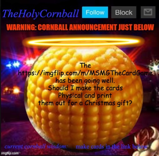 TheHolyCornball Announcement | The https://imgflip.com/m/MSMGTheCardGame has been going well. Should I make the cards Physical and print them out for a Christmas gift? make cards in the link below | image tagged in theholycornball announcement | made w/ Imgflip meme maker